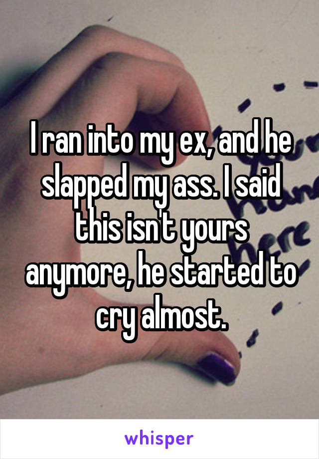 I ran into my ex, and he slapped my ass. I said this isn't yours anymore, he started to cry almost.