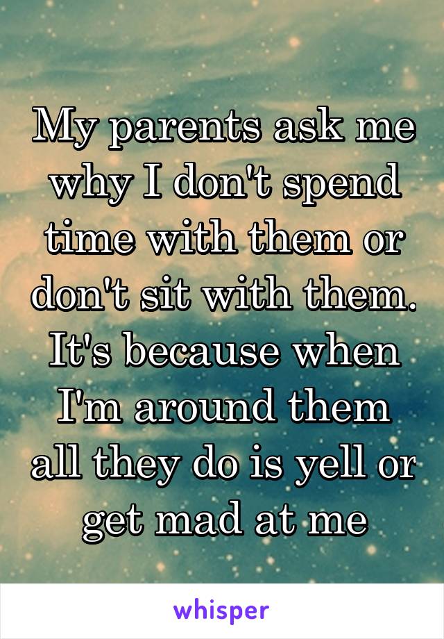 My parents ask me why I don't spend time with them or don't sit with them. It's because when I'm around them all they do is yell or get mad at me