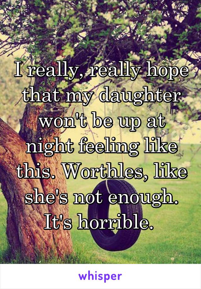 I really, really hope that my daughter won't be up at night feeling like this. Worthles, like she's not enough. It's horrible. 