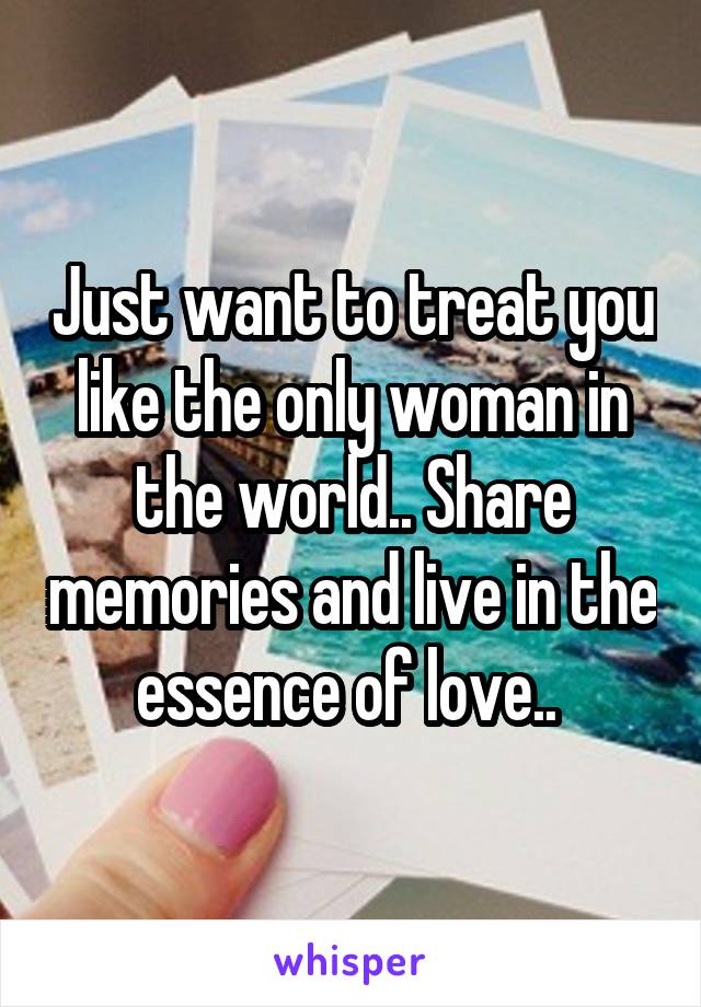 Just want to treat you like the only woman in the world.. Share memories and live in the essence of love.. 