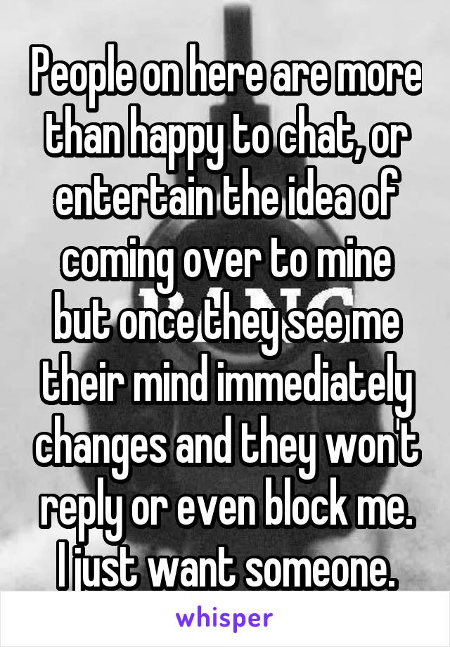 People on here are more than happy to chat, or entertain the idea of coming over to mine but once they see me their mind immediately changes and they won't reply or even block me.
I just want someone.