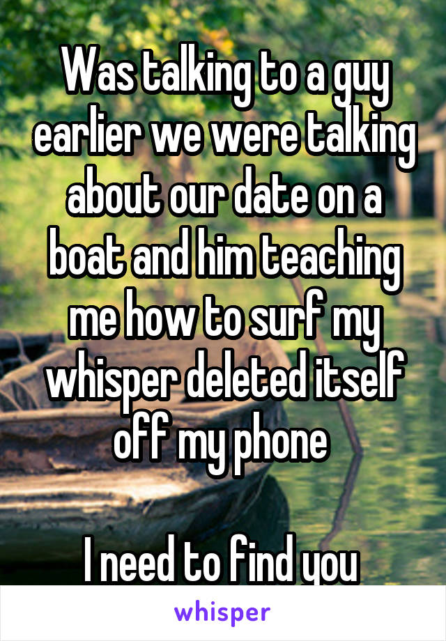 Was talking to a guy earlier we were talking about our date on a boat and him teaching me how to surf my whisper deleted itself off my phone 

I need to find you 