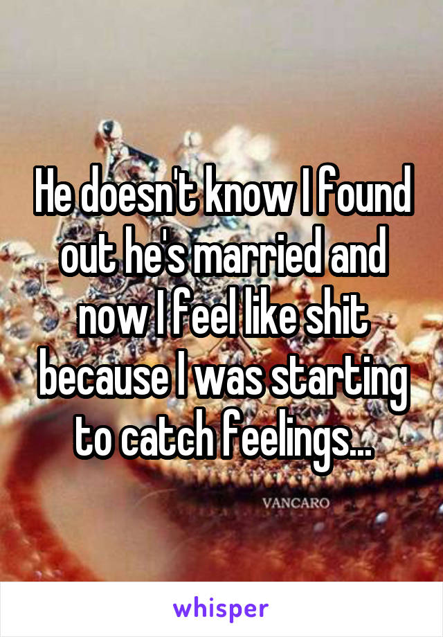 He doesn't know I found out he's married and now I feel like shit because I was starting to catch feelings...