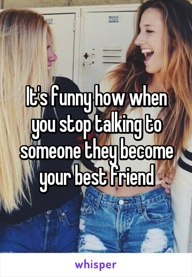 It's funny how when you stop talking to someone they become your best friend