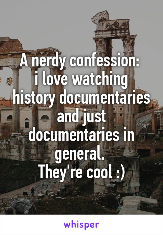 A nerdy confession: 
i love watching history documentaries and just documentaries in general. 
They're cool :)