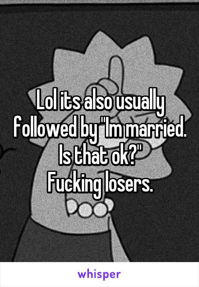 Lol its also usually followed by "Im married. Is that ok?"
Fucking losers.