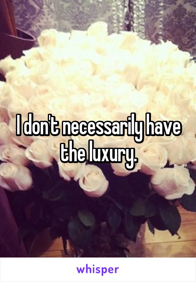 I don't necessarily have the luxury.