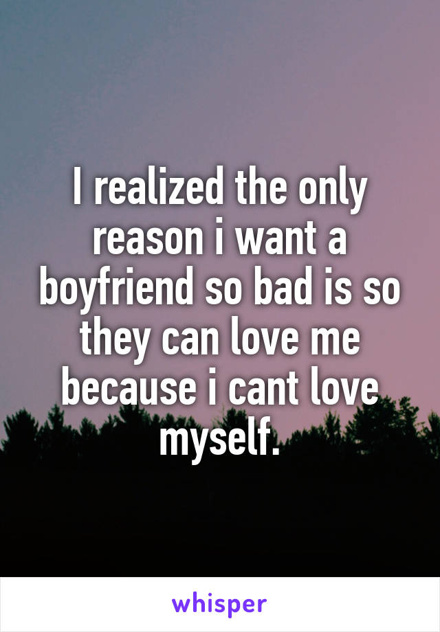 I realized the only reason i want a boyfriend so bad is so they can love me because i cant love myself.