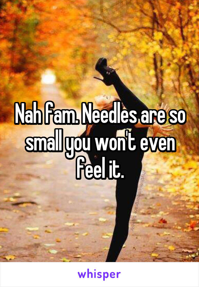 Nah fam. Needles are so small you won't even feel it.