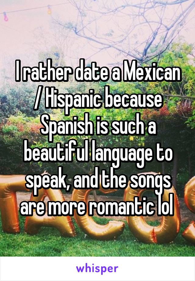 I rather date a Mexican / Hispanic because Spanish is such a beautiful language to speak, and the songs are more romantic lol 