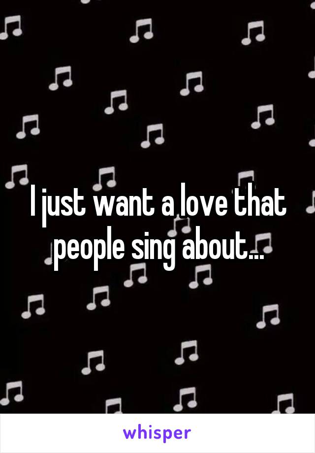 I just want a love that people sing about...