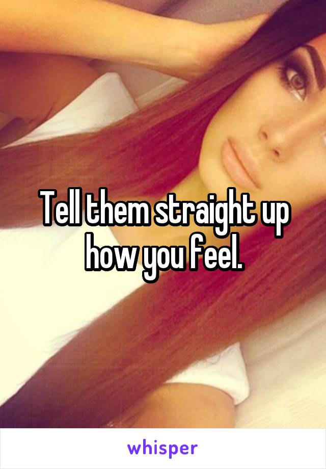 Tell them straight up how you feel.