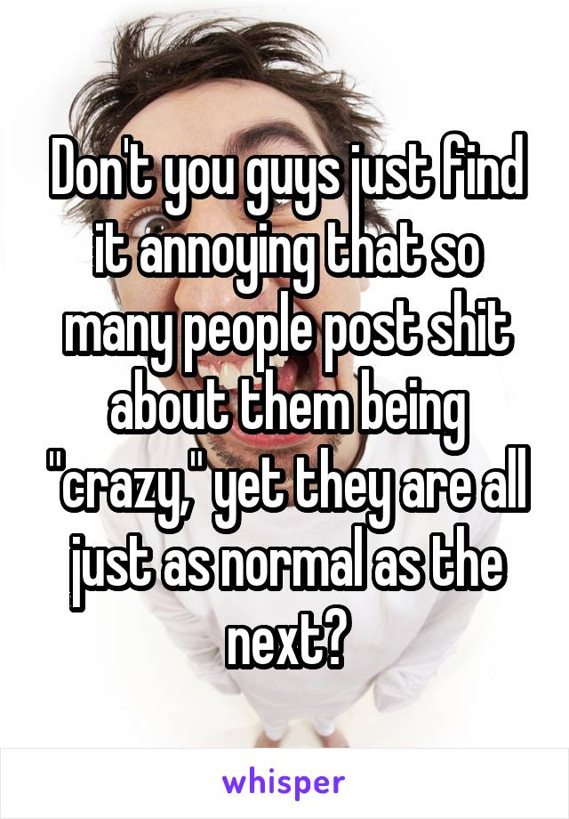 Don't you guys just find it annoying that so many people post shit about them being "crazy," yet they are all just as normal as the next?