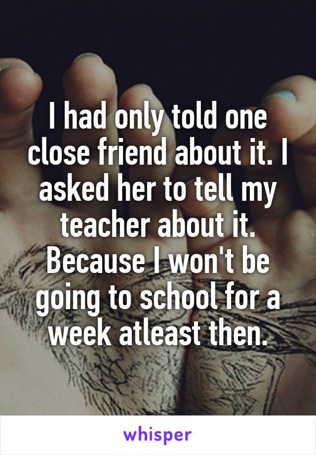 I had only told one close friend about it. I asked her to tell my teacher about it. Because I won't be going to school for a week atleast then.