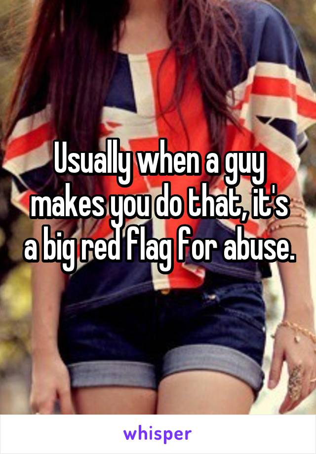 Usually when a guy makes you do that, it's a big red flag for abuse. 