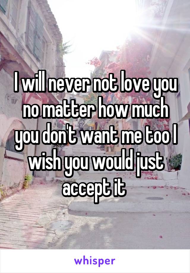 I will never not love you no matter how much you don't want me too I wish you would just accept it 