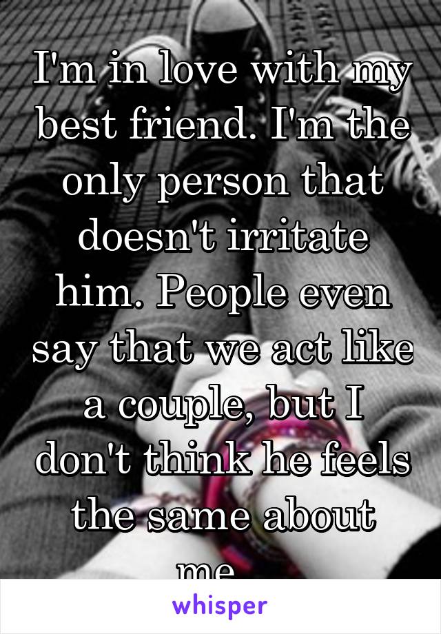 I'm in love with my best friend. I'm the only person that doesn't irritate him. People even say that we act like a couple, but I don't think he feels the same about me...