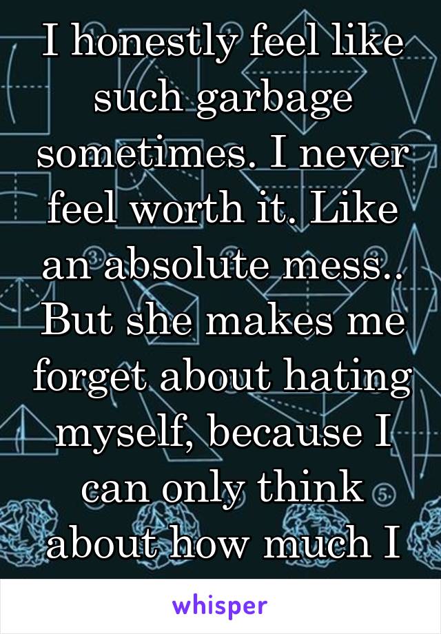 I honestly feel like such garbage sometimes. I never feel worth it. Like an absolute mess.. But she makes me forget about hating myself, because I can only think about how much I love her. 