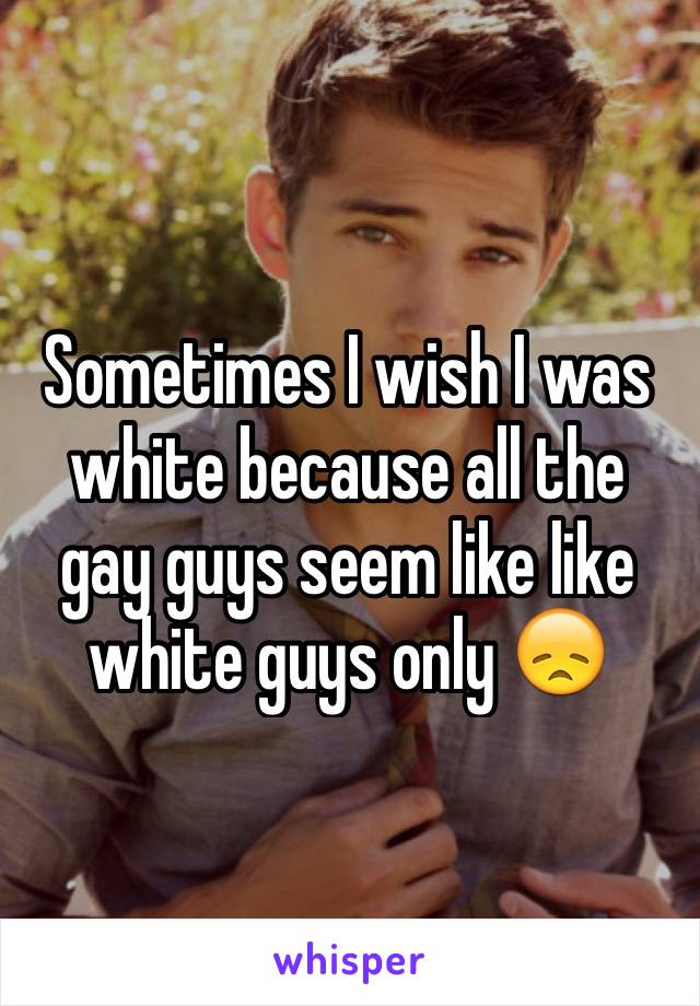 Sometimes I wish I was white because all the gay guys seem like like white guys only 😞