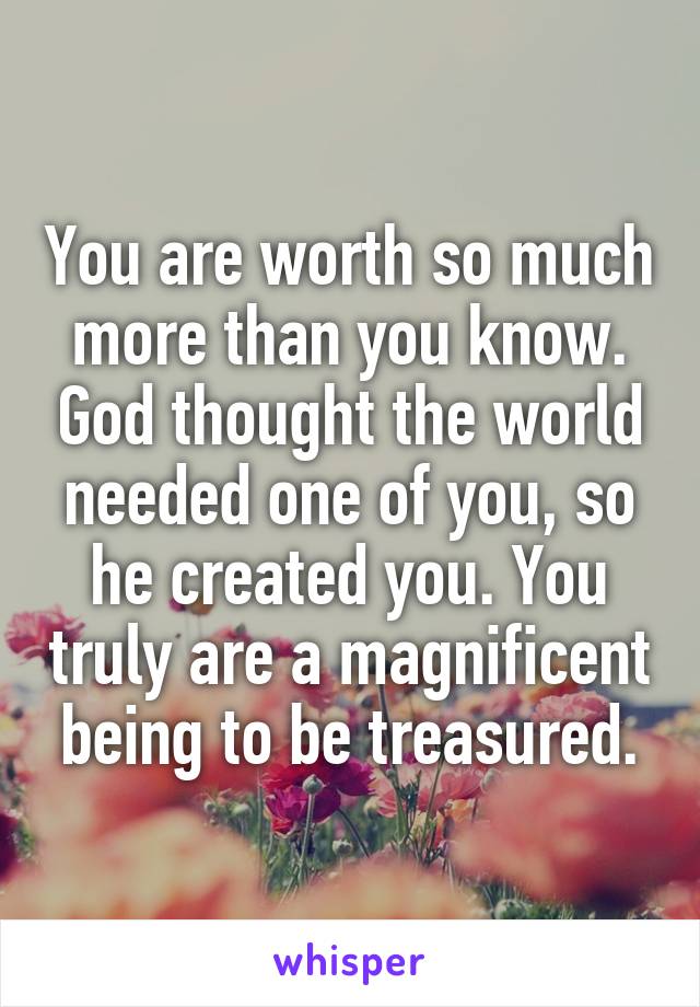 You are worth so much more than you know. God thought the world needed one of you, so he created you. You truly are a magnificent being to be treasured.