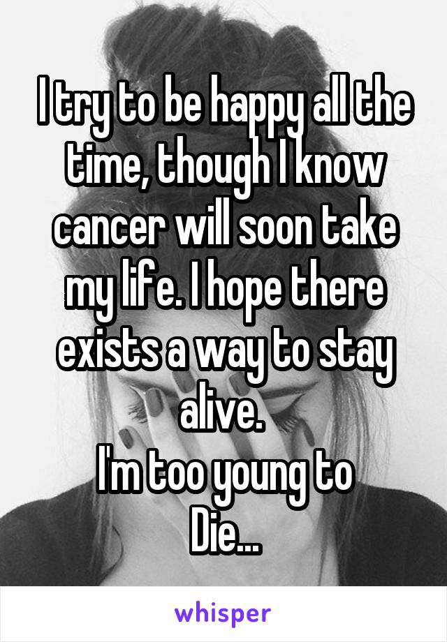 I try to be happy all the time, though I know cancer will soon take my life. I hope there exists a way to stay alive. 
I'm too young to
Die...