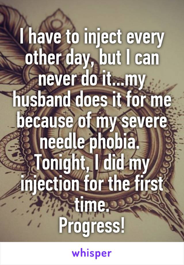 I have to inject every other day, but I can never do it...my husband does it for me because of my severe needle phobia. 
Tonight, I did my injection for the first time.
Progress!