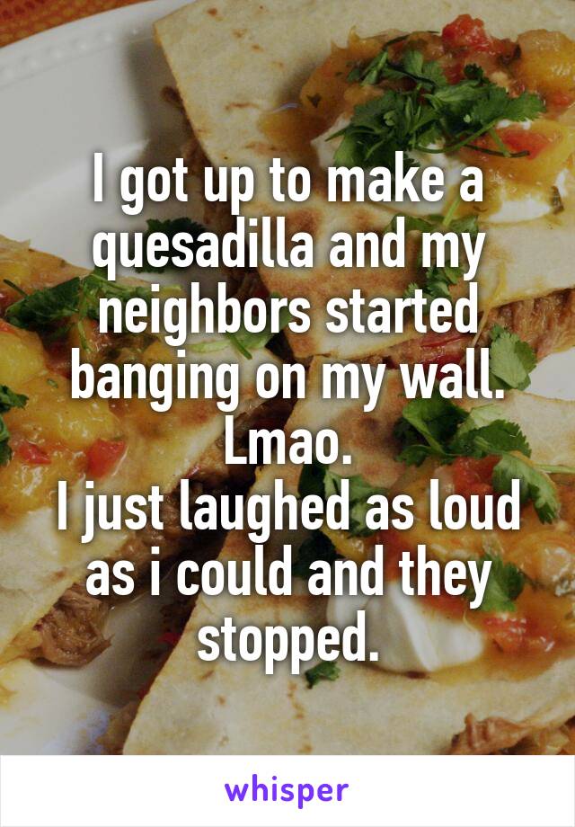 I got up to make a quesadilla and my neighbors started banging on my wall.
Lmao.
I just laughed as loud as i could and they stopped.