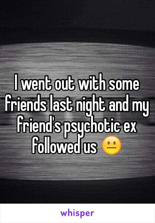 I went out with some friends last night and my friend's psychotic ex followed us 😐