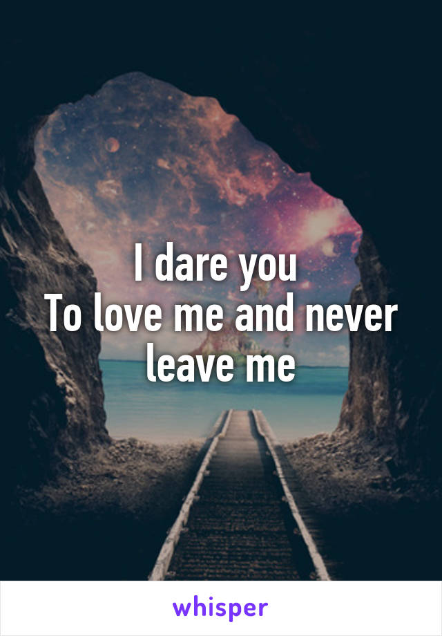 I dare you 
To love me and never leave me