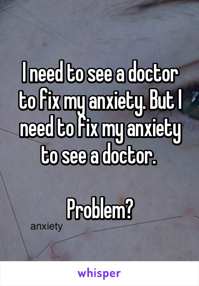 I need to see a doctor to fix my anxiety. But I need to fix my anxiety to see a doctor. 

Problem?