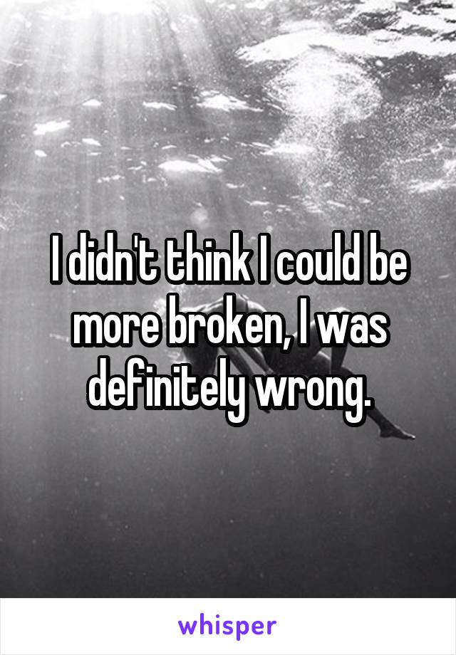 I didn't think I could be more broken, I was definitely wrong.