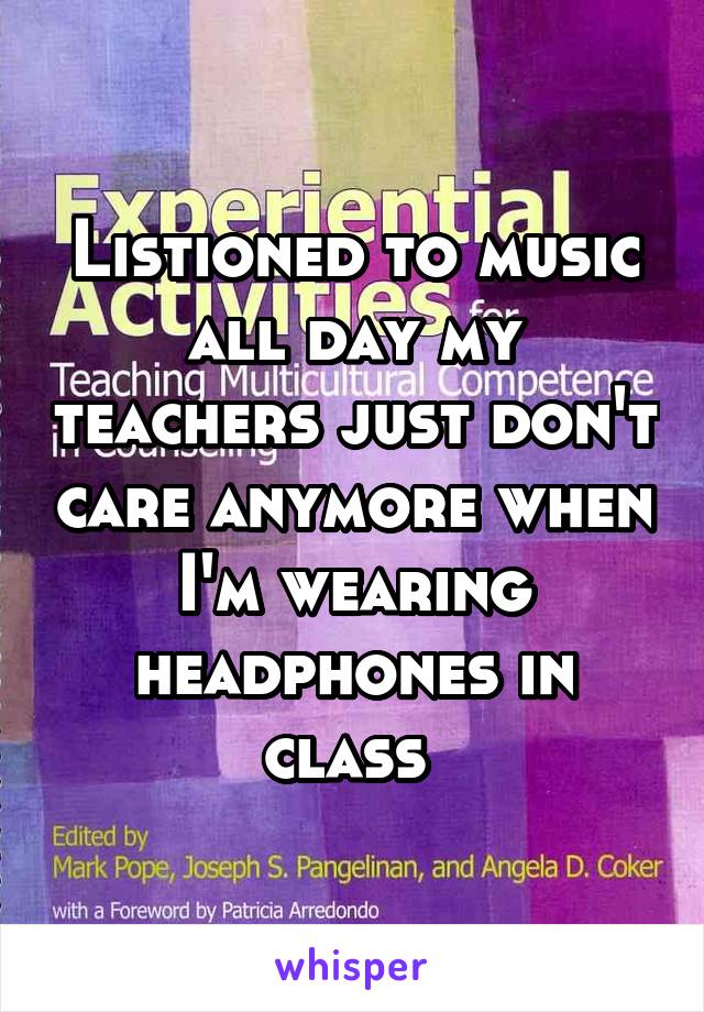 Listioned to music all day my teachers just don't care anymore when I'm wearing headphones in class 