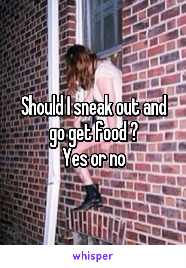 Should I sneak out and go get food ?
Yes or no