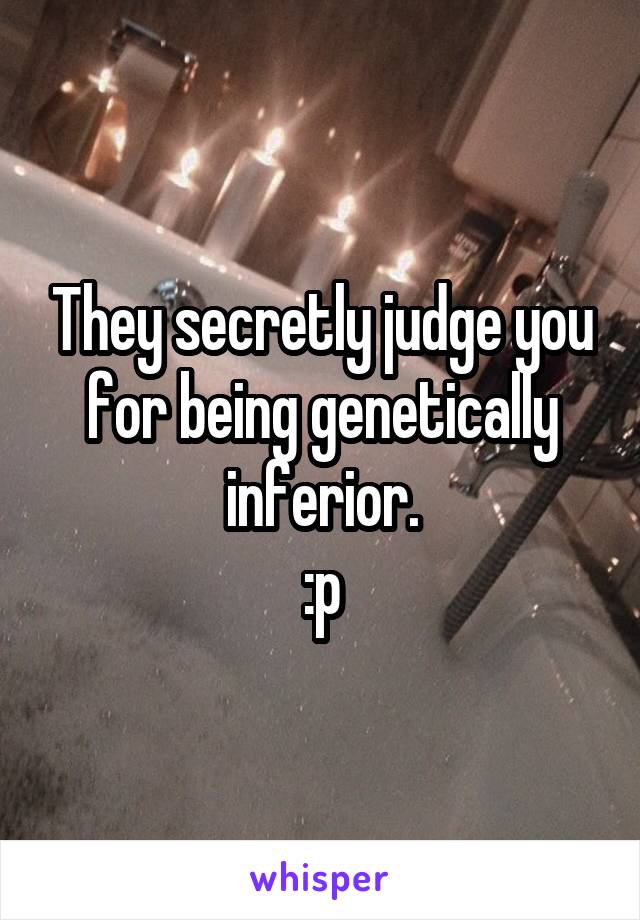 They secretly judge you for being genetically inferior.
:p