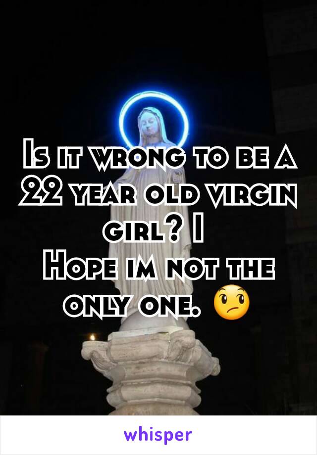 Is it wrong to be a 22 year old virgin girl? I 
Hope im not the only one. 😞