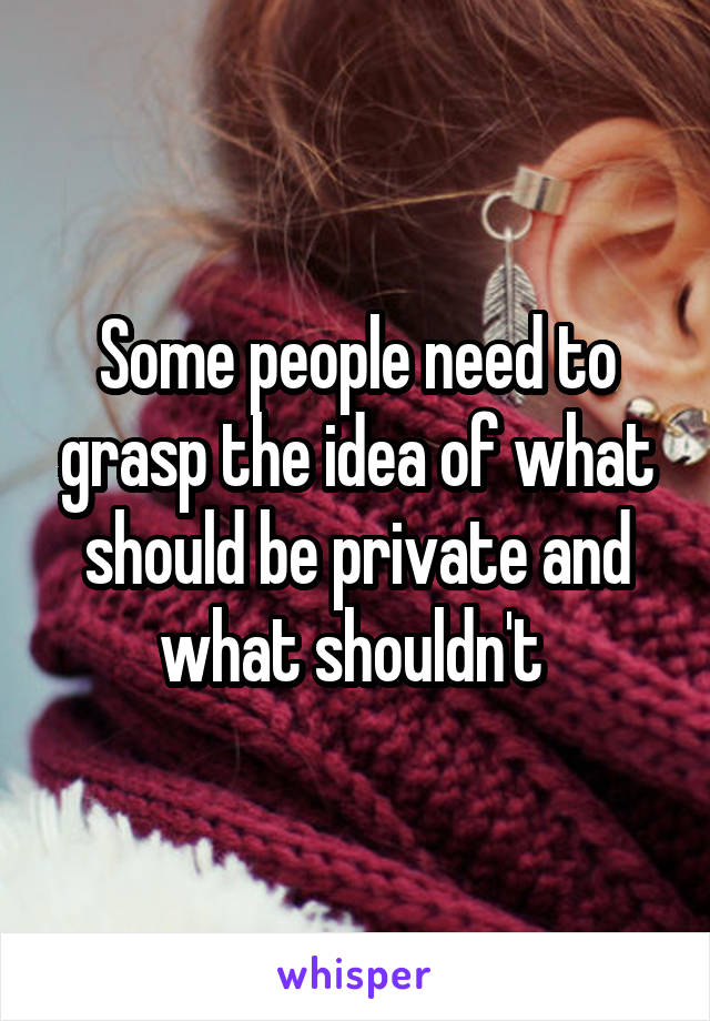 Some people need to grasp the idea of what should be private and what shouldn't 