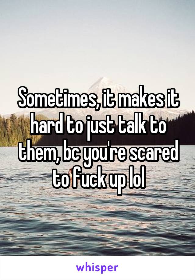 Sometimes, it makes it hard to just talk to them, bc you're scared to fuck up lol