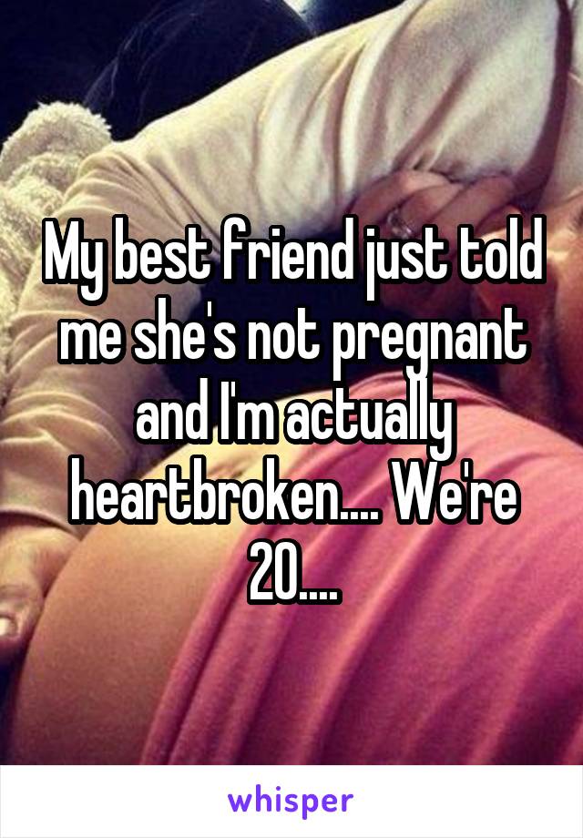 My best friend just told me she's not pregnant and I'm actually heartbroken.... We're 20....