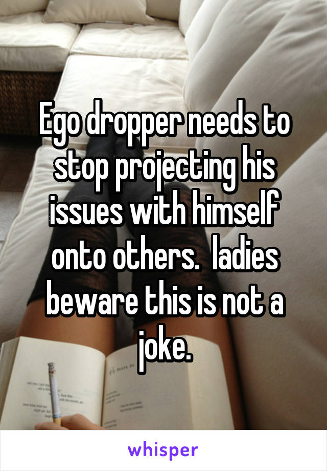 Ego dropper needs to stop projecting his issues with himself onto others.  ladies beware this is not a joke.