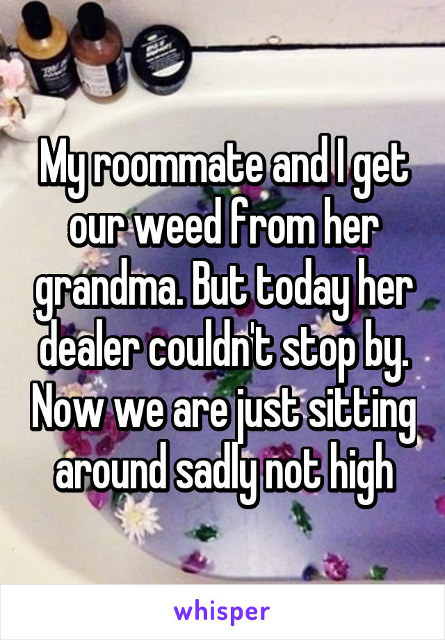 My roommate and I get our weed from her grandma. But today her dealer couldn't stop by. Now we are just sitting around sadly not high