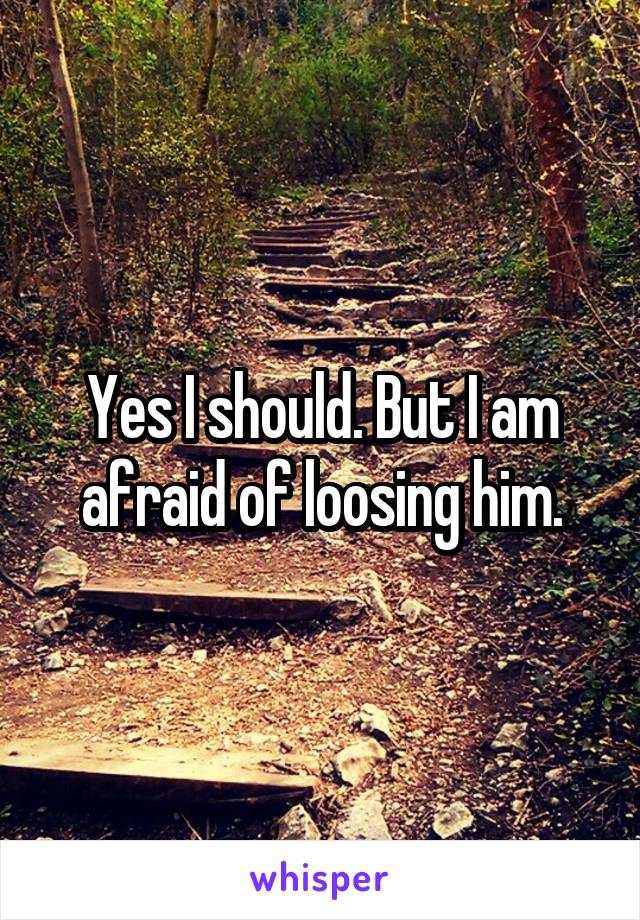 Yes I should. But I am afraid of loosing him.