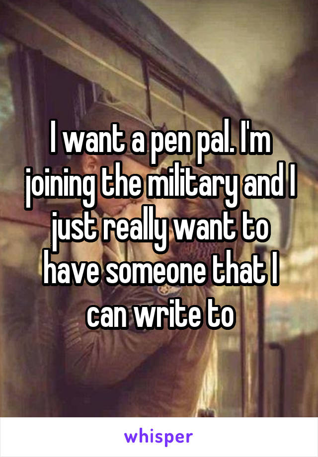 I want a pen pal. I'm joining the military and I just really want to have someone that I can write to