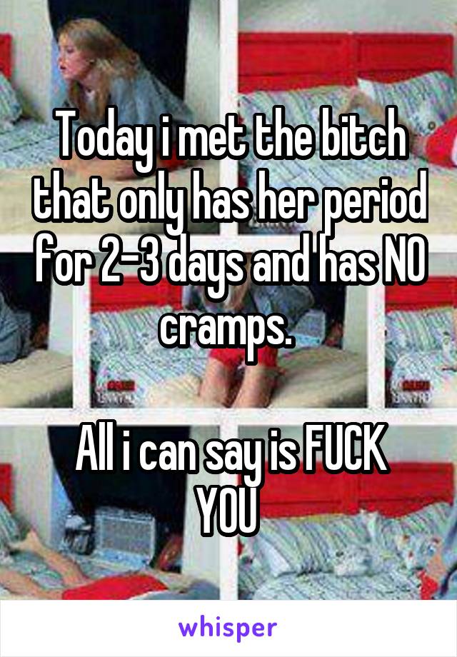 Today i met the bitch that only has her period for 2-3 days and has NO cramps. 

All i can say is FUCK YOU 