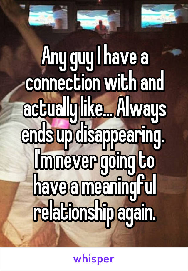 Any guy I have a connection with and actually like... Always ends up disappearing. 
I'm never going to have a meaningful relationship again.