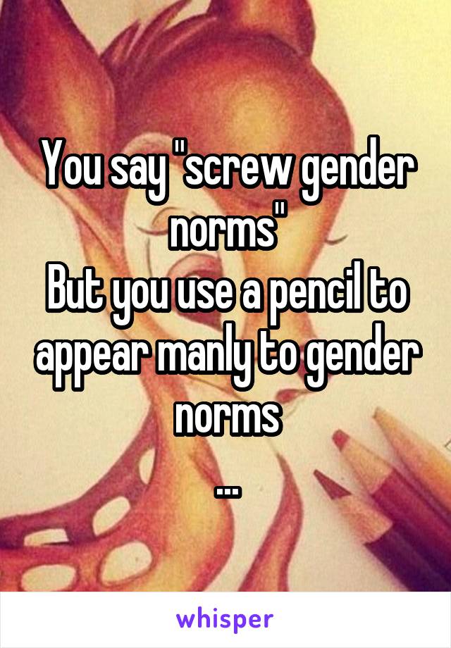 You say "screw gender norms"
But you use a pencil to appear manly to gender norms
...