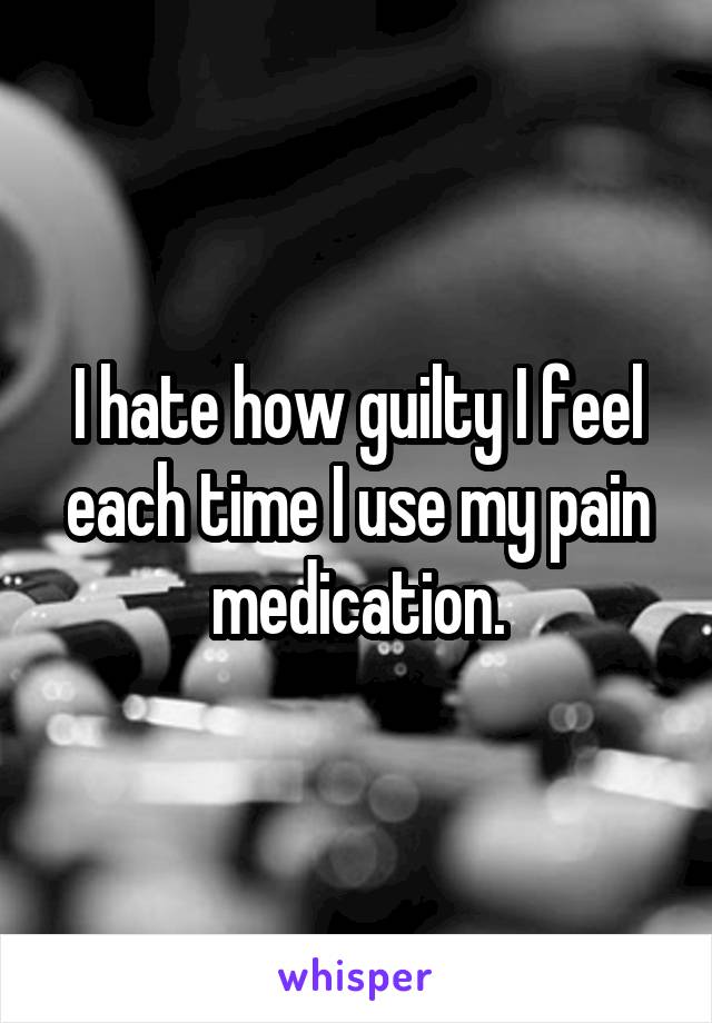 I hate how guilty I feel each time I use my pain medication.