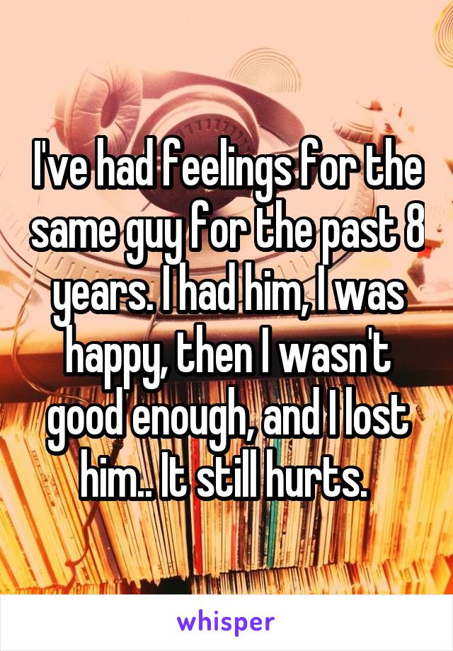 I've had feelings for the same guy for the past 8 years. I had him, I was happy, then I wasn't good enough, and I lost him.. It still hurts. 