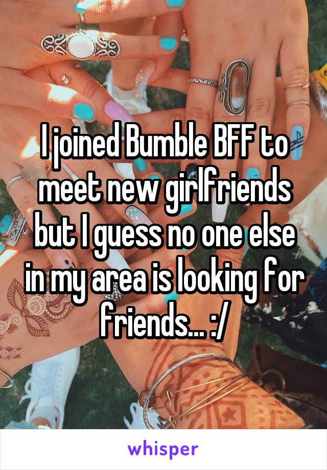 I joined Bumble BFF to meet new girlfriends but I guess no one else in my area is looking for friends... :/