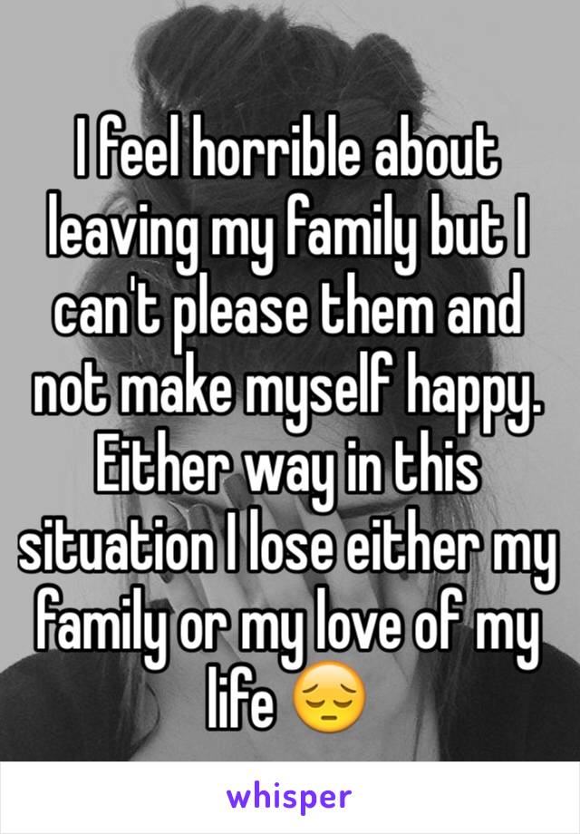 I feel horrible about leaving my family but I can't please them and not make myself happy. Either way in this situation I lose either my family or my love of my life 😔