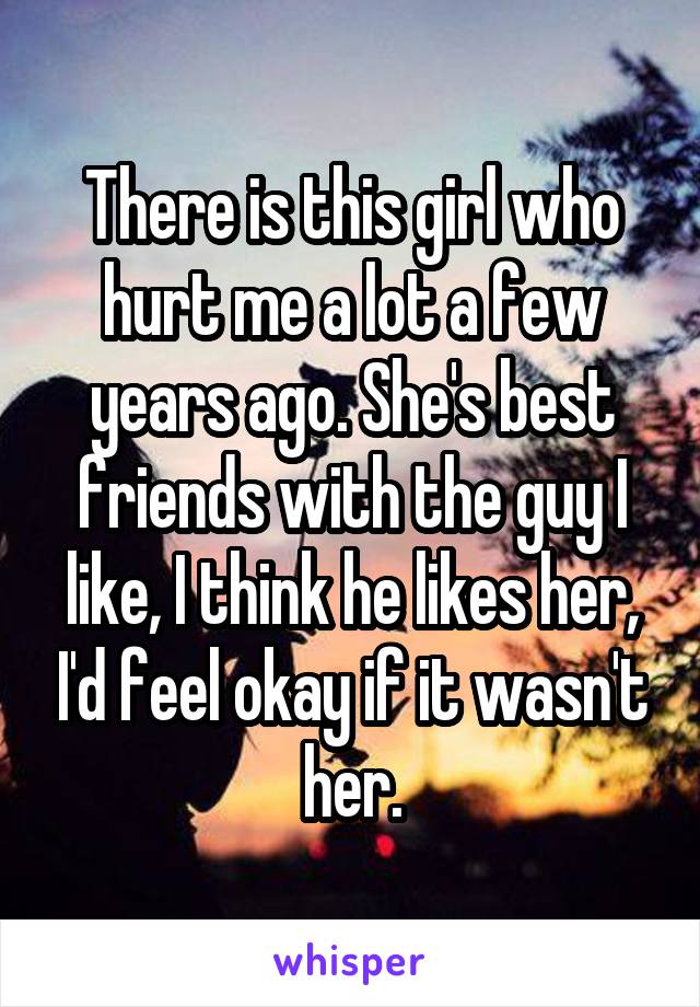 There is this girl who hurt me a lot a few years ago. She's best friends with the guy I like, I think he likes her, I'd feel okay if it wasn't her.